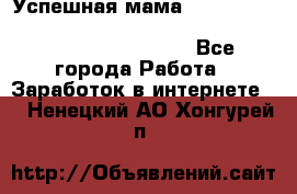  Успешная мама                                                                 - Все города Работа » Заработок в интернете   . Ненецкий АО,Хонгурей п.